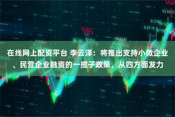 在线网上配资平台 李云泽：将推出支持小微企业、民营企业融资的一揽子政策，从四方面发力