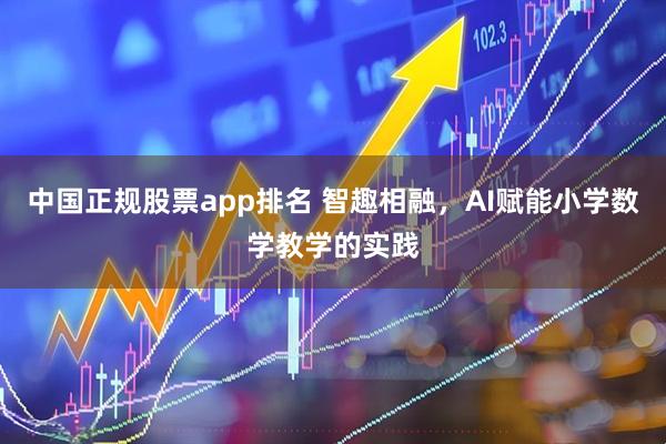 中国正规股票app排名 智趣相融，AI赋能小学数学教学的实践
