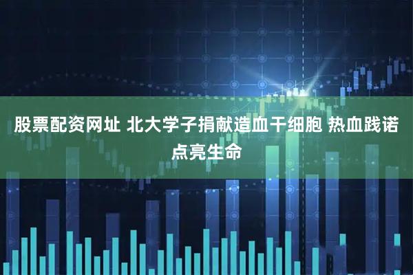 股票配资网址 北大学子捐献造血干细胞 热血践诺点亮生命