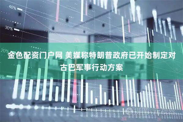 金色配资门户网 美媒称特朗普政府已开始制定对古巴军事行动方案