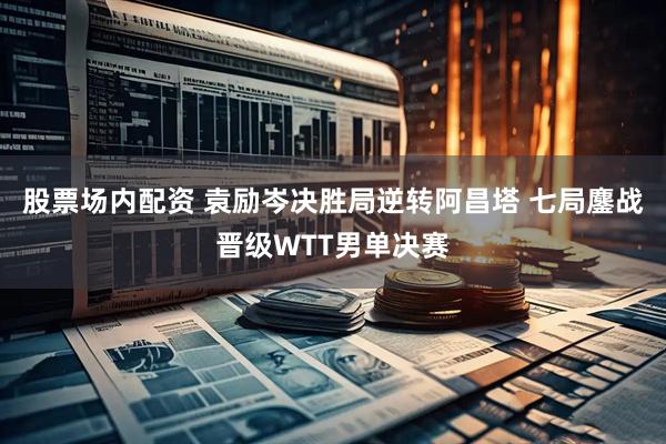 股票场内配资 袁励岑决胜局逆转阿昌塔 七局鏖战晋级WTT男单决赛