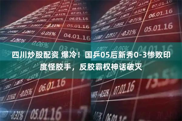 四川炒股配资 爆冷！国乒05后新秀0-3惨败印度怪胶手，反胶霸权神话破灭