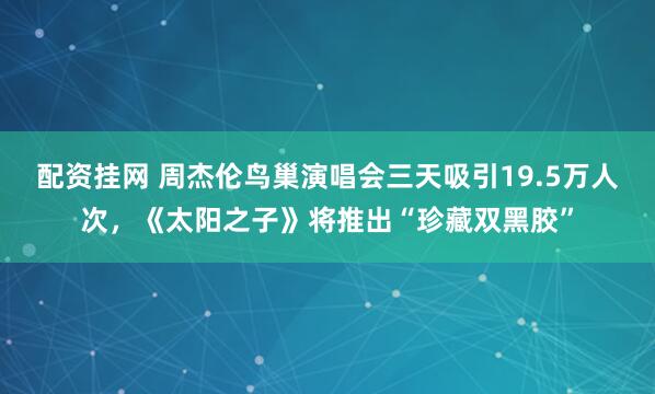 配资挂网 周杰伦鸟巢演唱会三天吸引19.5万人次，《太阳之子》将推出“珍藏双黑胶”