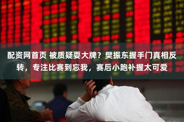 配资网首页 被质疑耍大牌？樊振东握手门真相反转，专注比赛到忘我，赛后小跑补握太可爱