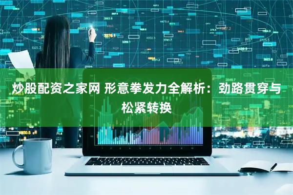 炒股配资之家网 形意拳发力全解析：劲路贯穿与松紧转换